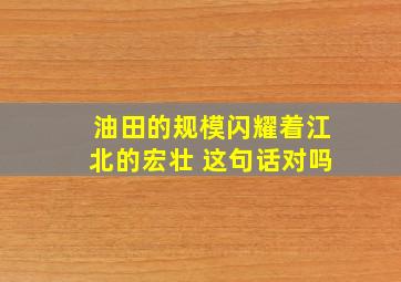 油田的规模闪耀着江北的宏壮 这句话对吗